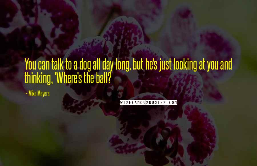 Mike Meyers Quotes: You can talk to a dog all day long, but he's just looking at you and thinking, 'Where's the ball?