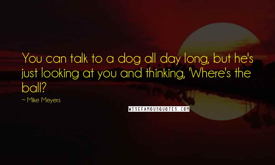 Mike Meyers Quotes: You can talk to a dog all day long, but he's just looking at you and thinking, 'Where's the ball?