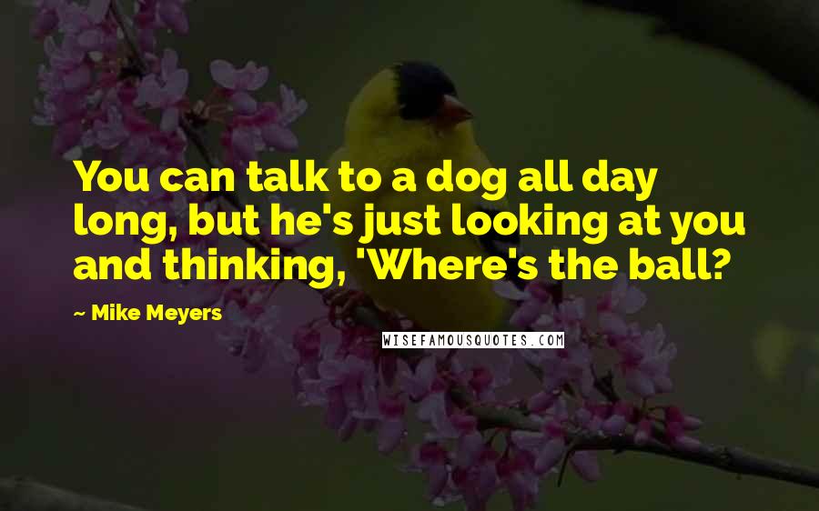 Mike Meyers Quotes: You can talk to a dog all day long, but he's just looking at you and thinking, 'Where's the ball?