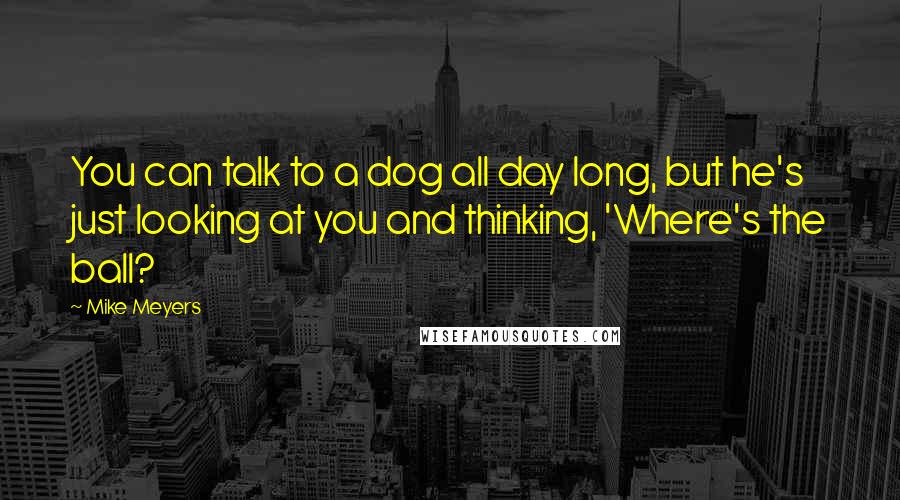 Mike Meyers Quotes: You can talk to a dog all day long, but he's just looking at you and thinking, 'Where's the ball?