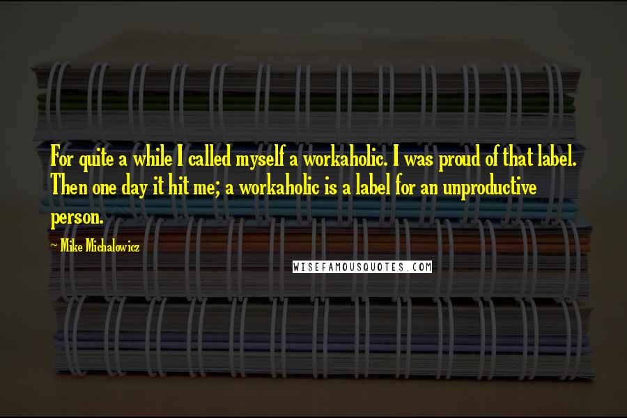 Mike Michalowicz Quotes: For quite a while I called myself a workaholic. I was proud of that label. Then one day it hit me; a workaholic is a label for an unproductive person.