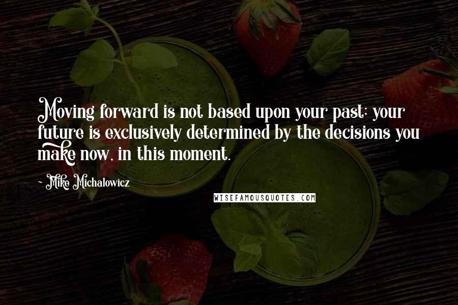 Mike Michalowicz Quotes: Moving forward is not based upon your past; your future is exclusively determined by the decisions you make now, in this moment.