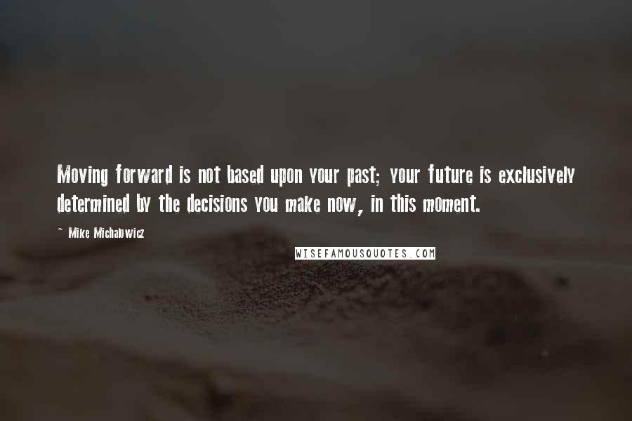 Mike Michalowicz Quotes: Moving forward is not based upon your past; your future is exclusively determined by the decisions you make now, in this moment.