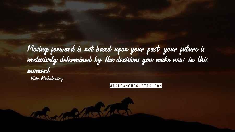 Mike Michalowicz Quotes: Moving forward is not based upon your past; your future is exclusively determined by the decisions you make now, in this moment.