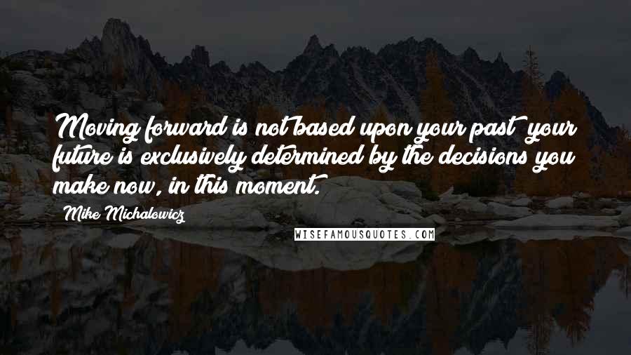 Mike Michalowicz Quotes: Moving forward is not based upon your past; your future is exclusively determined by the decisions you make now, in this moment.