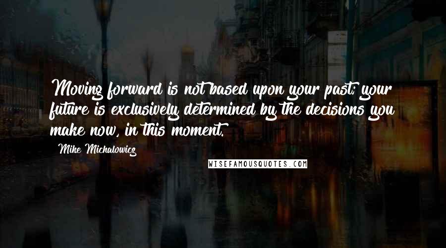 Mike Michalowicz Quotes: Moving forward is not based upon your past; your future is exclusively determined by the decisions you make now, in this moment.