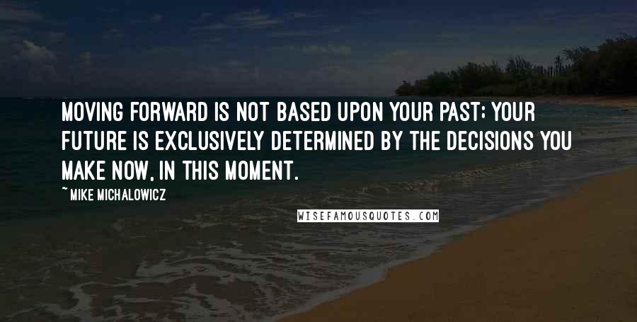 Mike Michalowicz Quotes: Moving forward is not based upon your past; your future is exclusively determined by the decisions you make now, in this moment.