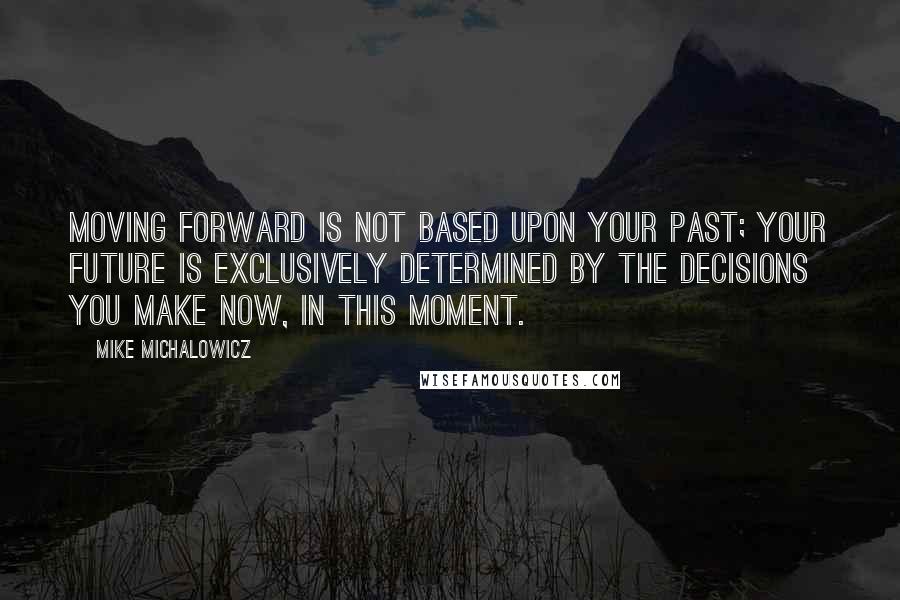 Mike Michalowicz Quotes: Moving forward is not based upon your past; your future is exclusively determined by the decisions you make now, in this moment.