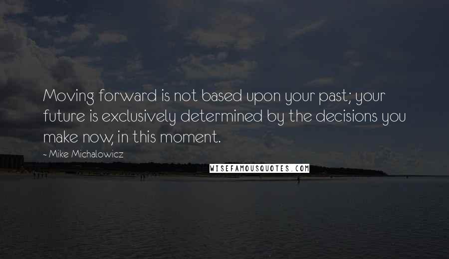 Mike Michalowicz Quotes: Moving forward is not based upon your past; your future is exclusively determined by the decisions you make now, in this moment.
