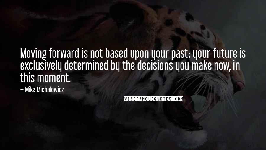 Mike Michalowicz Quotes: Moving forward is not based upon your past; your future is exclusively determined by the decisions you make now, in this moment.