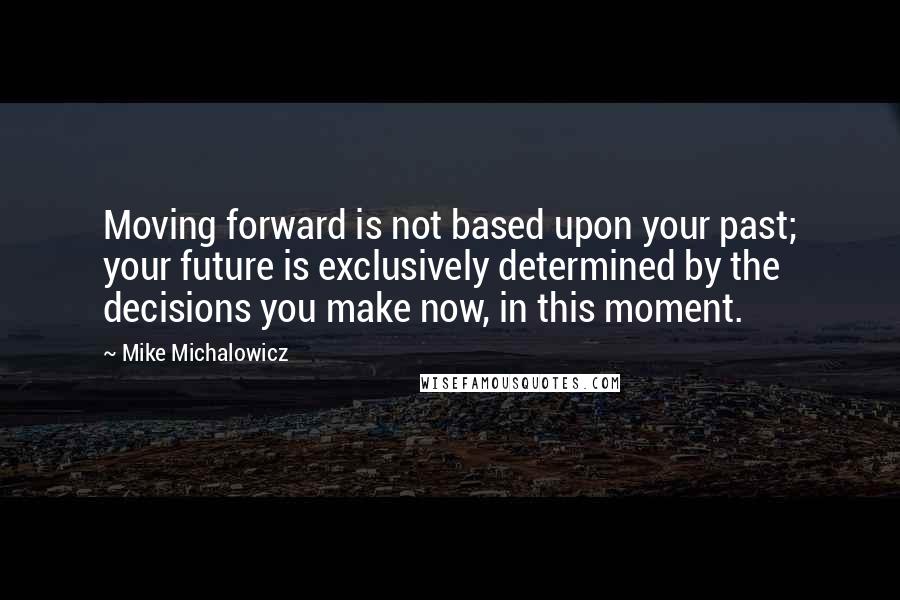 Mike Michalowicz Quotes: Moving forward is not based upon your past; your future is exclusively determined by the decisions you make now, in this moment.