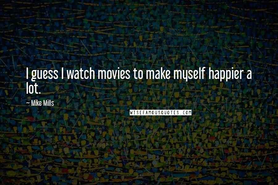 Mike Mills Quotes: I guess I watch movies to make myself happier a lot.