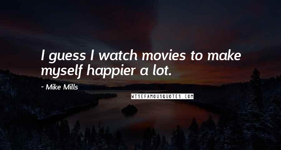 Mike Mills Quotes: I guess I watch movies to make myself happier a lot.