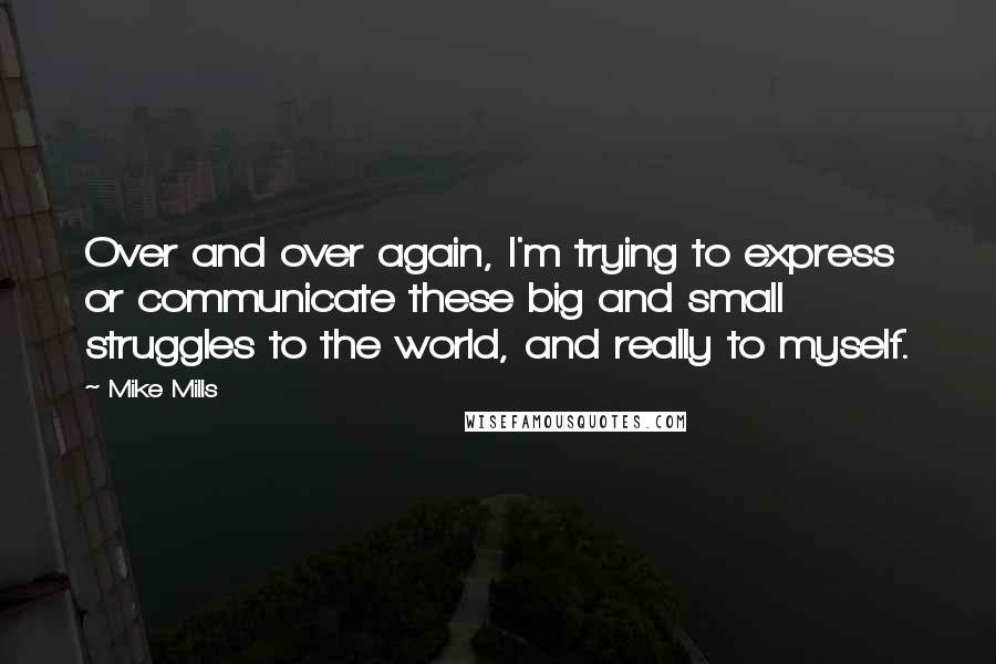 Mike Mills Quotes: Over and over again, I'm trying to express or communicate these big and small struggles to the world, and really to myself.