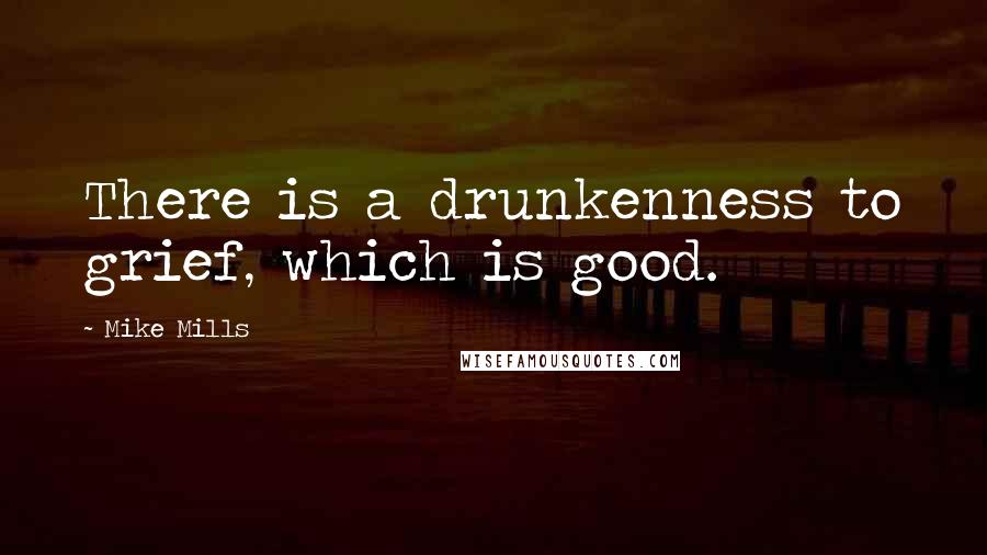 Mike Mills Quotes: There is a drunkenness to grief, which is good.