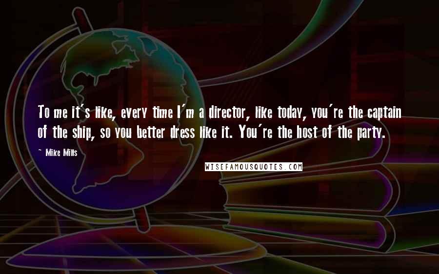 Mike Mills Quotes: To me it's like, every time I'm a director, like today, you're the captain of the ship, so you better dress like it. You're the host of the party.