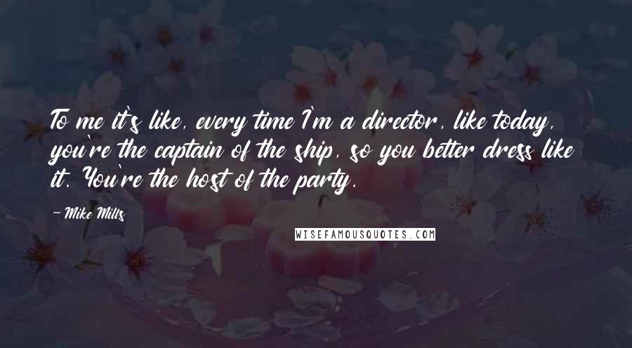Mike Mills Quotes: To me it's like, every time I'm a director, like today, you're the captain of the ship, so you better dress like it. You're the host of the party.