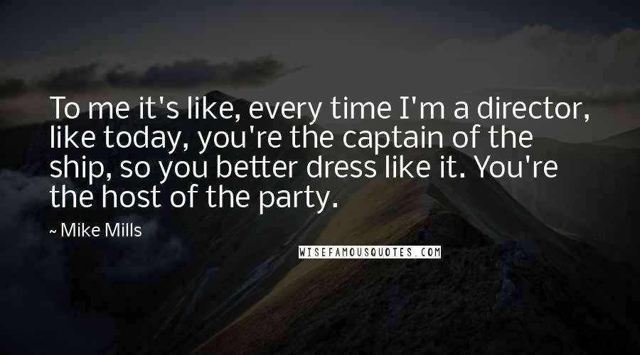 Mike Mills Quotes: To me it's like, every time I'm a director, like today, you're the captain of the ship, so you better dress like it. You're the host of the party.