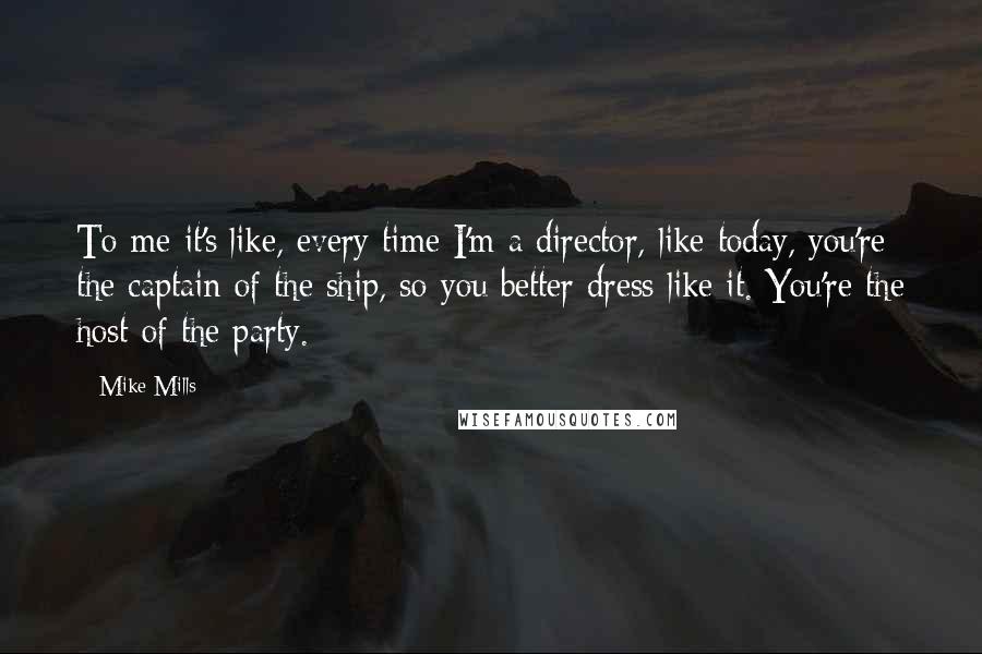 Mike Mills Quotes: To me it's like, every time I'm a director, like today, you're the captain of the ship, so you better dress like it. You're the host of the party.