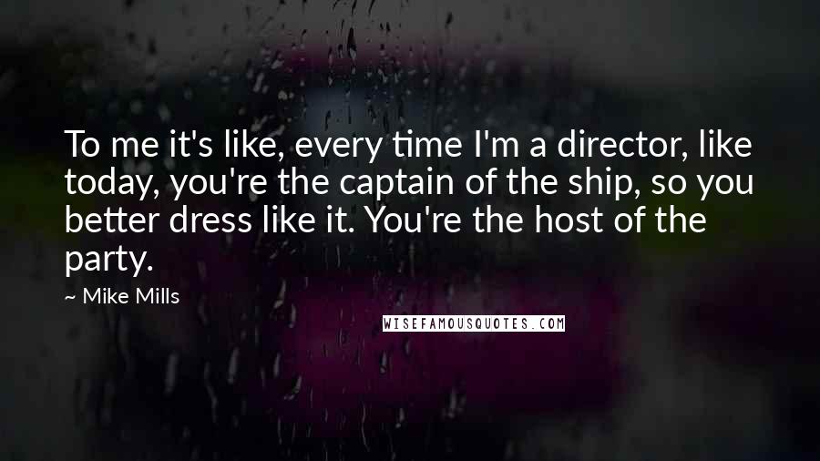 Mike Mills Quotes: To me it's like, every time I'm a director, like today, you're the captain of the ship, so you better dress like it. You're the host of the party.