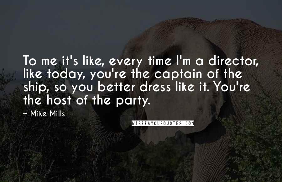 Mike Mills Quotes: To me it's like, every time I'm a director, like today, you're the captain of the ship, so you better dress like it. You're the host of the party.