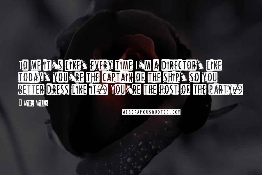 Mike Mills Quotes: To me it's like, every time I'm a director, like today, you're the captain of the ship, so you better dress like it. You're the host of the party.