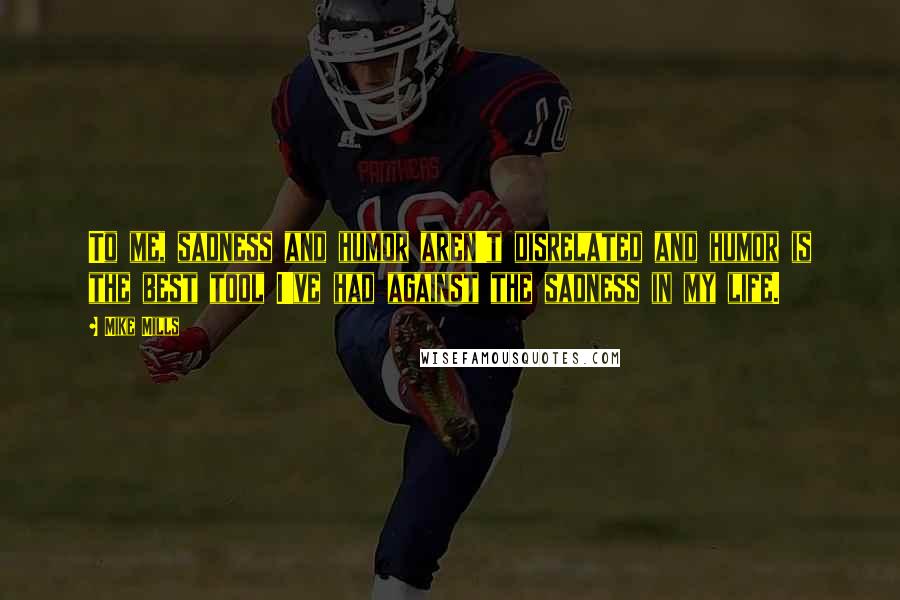 Mike Mills Quotes: To me, sadness and humor aren't disrelated and humor is the best tool I've had against the sadness in my life.