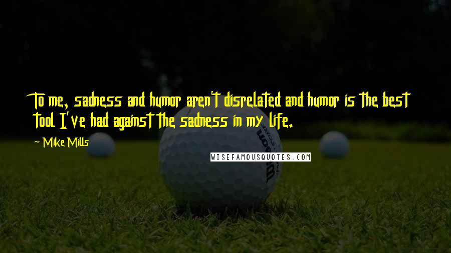 Mike Mills Quotes: To me, sadness and humor aren't disrelated and humor is the best tool I've had against the sadness in my life.