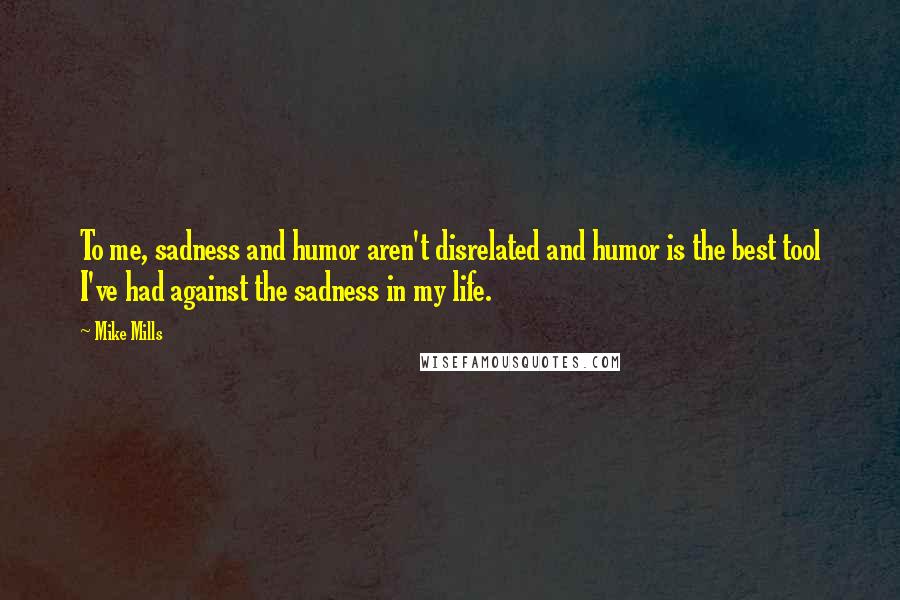 Mike Mills Quotes: To me, sadness and humor aren't disrelated and humor is the best tool I've had against the sadness in my life.