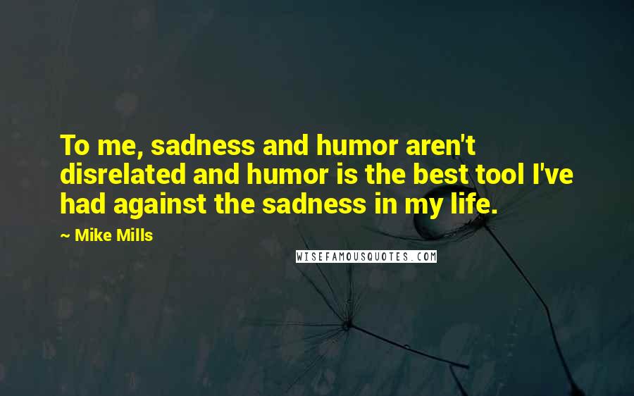 Mike Mills Quotes: To me, sadness and humor aren't disrelated and humor is the best tool I've had against the sadness in my life.