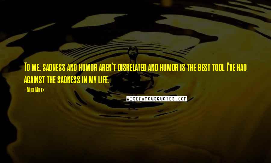 Mike Mills Quotes: To me, sadness and humor aren't disrelated and humor is the best tool I've had against the sadness in my life.