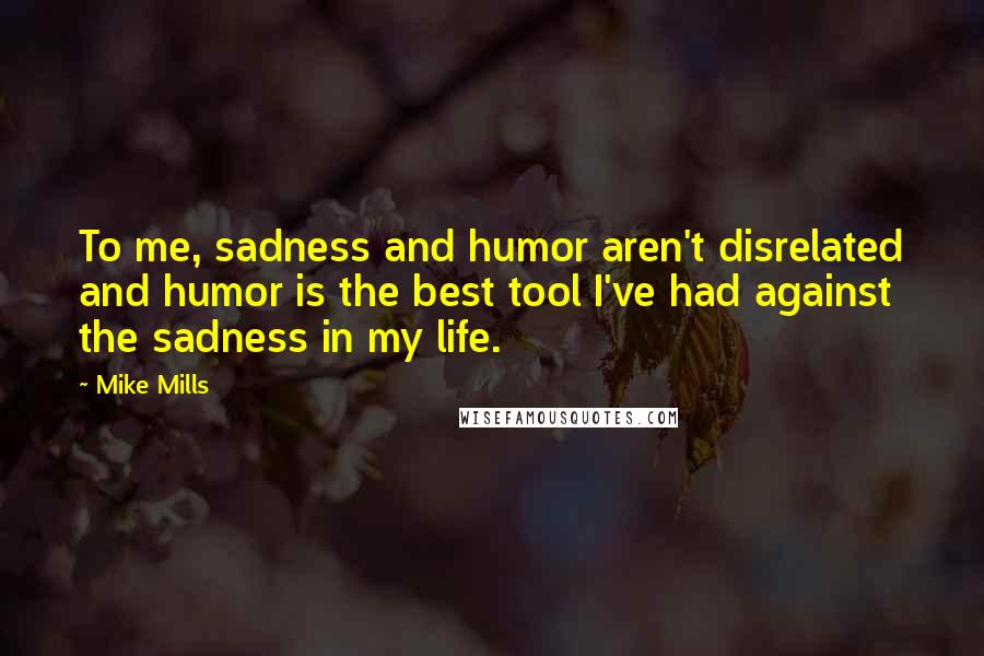 Mike Mills Quotes: To me, sadness and humor aren't disrelated and humor is the best tool I've had against the sadness in my life.