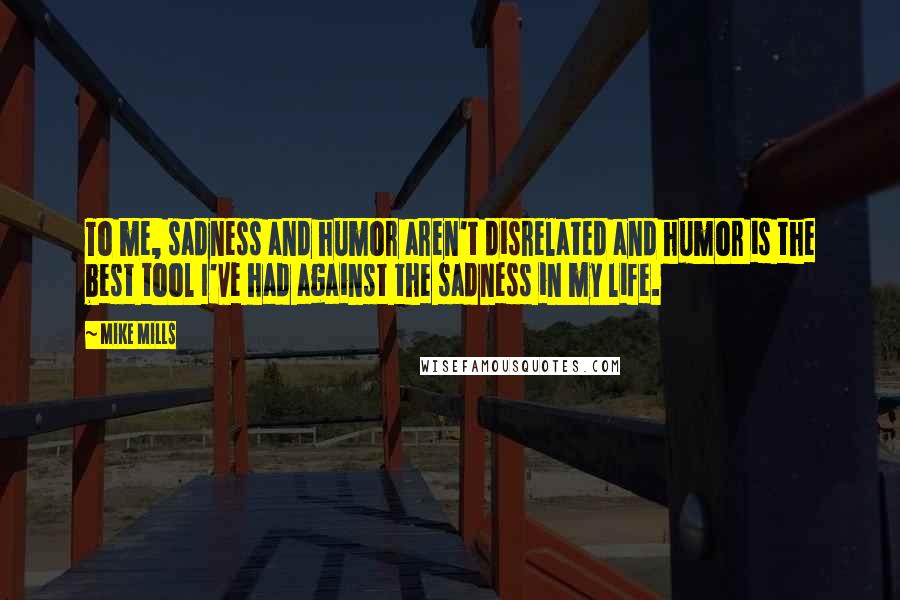Mike Mills Quotes: To me, sadness and humor aren't disrelated and humor is the best tool I've had against the sadness in my life.