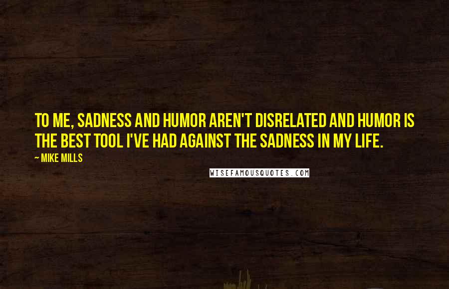 Mike Mills Quotes: To me, sadness and humor aren't disrelated and humor is the best tool I've had against the sadness in my life.