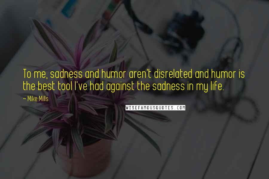 Mike Mills Quotes: To me, sadness and humor aren't disrelated and humor is the best tool I've had against the sadness in my life.