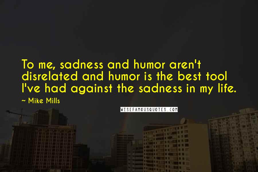 Mike Mills Quotes: To me, sadness and humor aren't disrelated and humor is the best tool I've had against the sadness in my life.