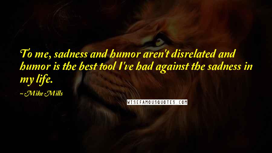 Mike Mills Quotes: To me, sadness and humor aren't disrelated and humor is the best tool I've had against the sadness in my life.