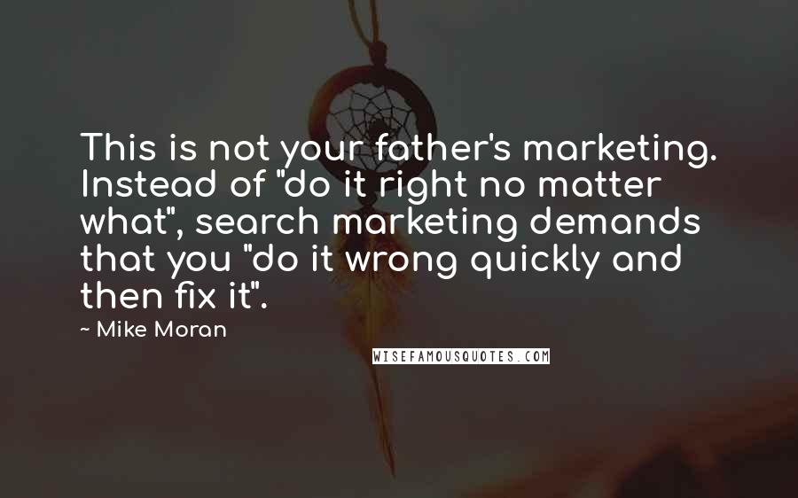 Mike Moran Quotes: This is not your father's marketing. Instead of "do it right no matter what", search marketing demands that you "do it wrong quickly and then fix it".
