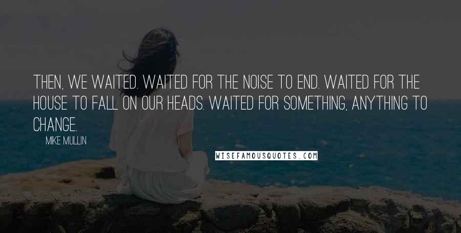Mike Mullin Quotes: Then, we waited. Waited for the noise to end. Waited for the house to fall on our heads. Waited for something, anything to change.