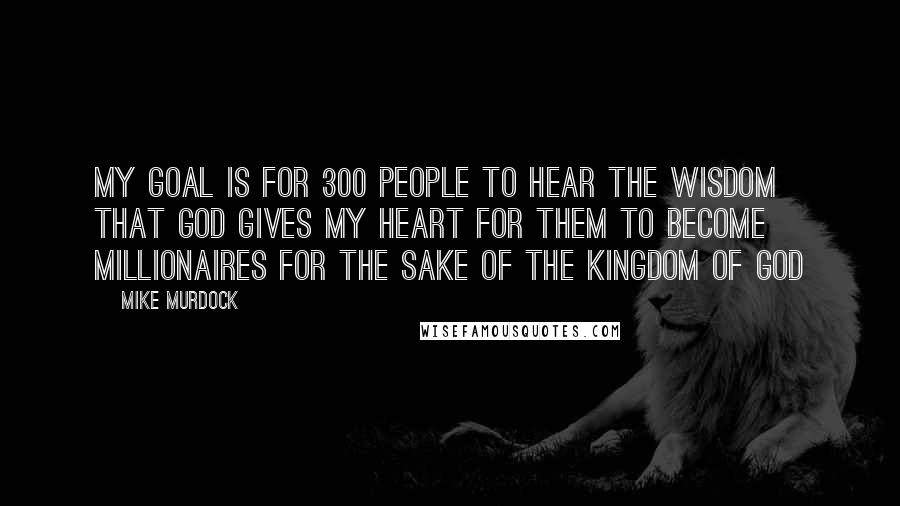 Mike Murdock Quotes: My goal is for 300 people to hear the wisdom that God gives my heart for them to become millionaires for the sake of the Kingdom of God