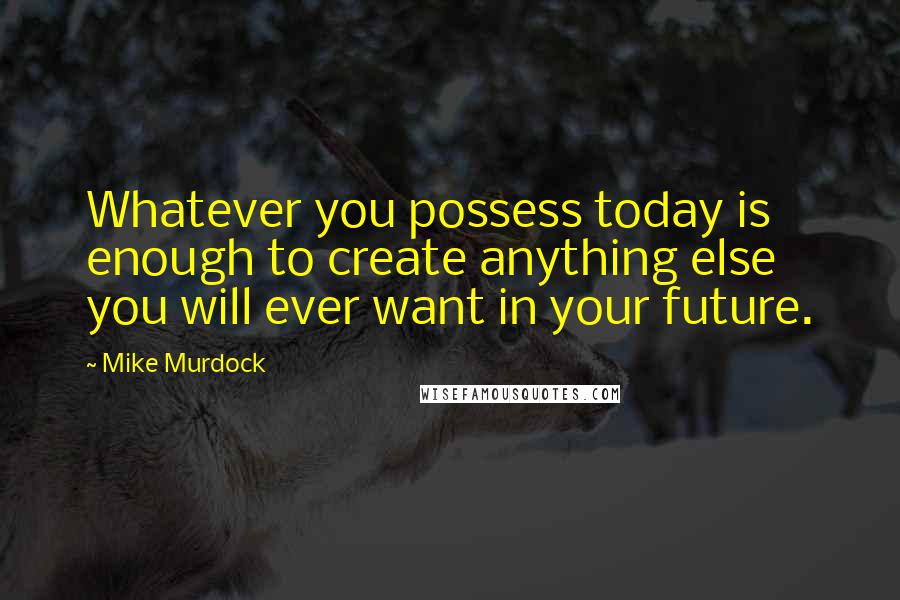 Mike Murdock Quotes: Whatever you possess today is enough to create anything else you will ever want in your future.