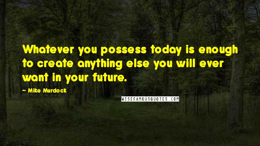 Mike Murdock Quotes: Whatever you possess today is enough to create anything else you will ever want in your future.