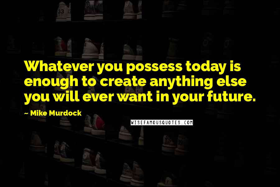 Mike Murdock Quotes: Whatever you possess today is enough to create anything else you will ever want in your future.