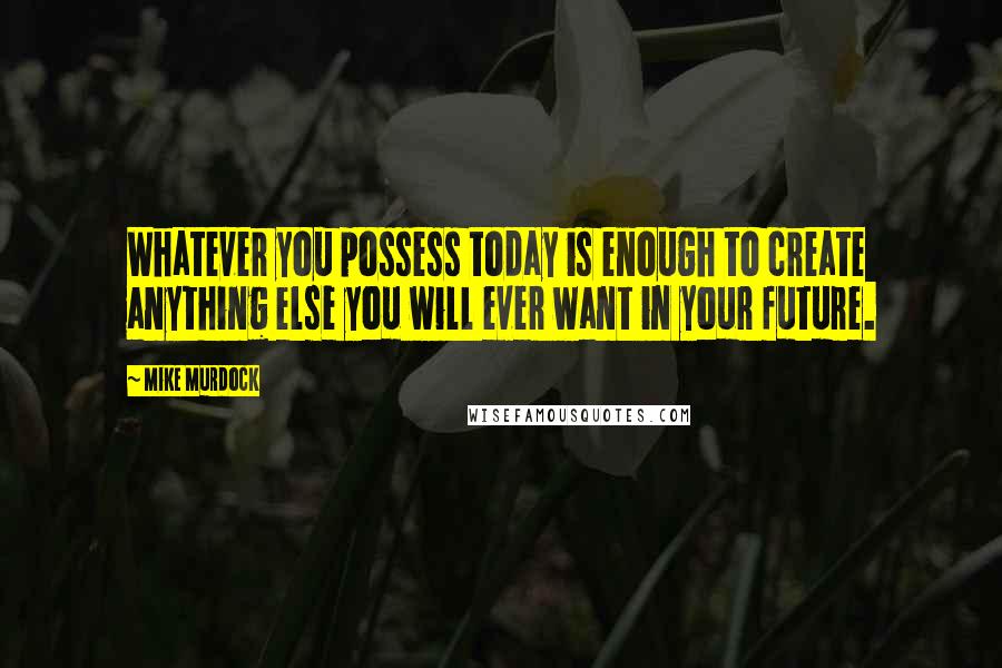 Mike Murdock Quotes: Whatever you possess today is enough to create anything else you will ever want in your future.