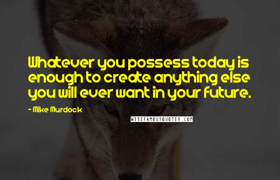 Mike Murdock Quotes: Whatever you possess today is enough to create anything else you will ever want in your future.