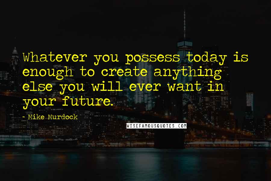 Mike Murdock Quotes: Whatever you possess today is enough to create anything else you will ever want in your future.