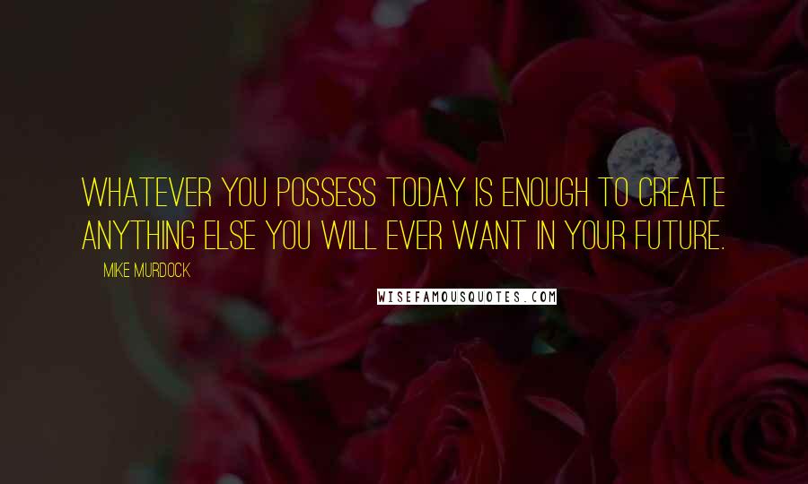 Mike Murdock Quotes: Whatever you possess today is enough to create anything else you will ever want in your future.