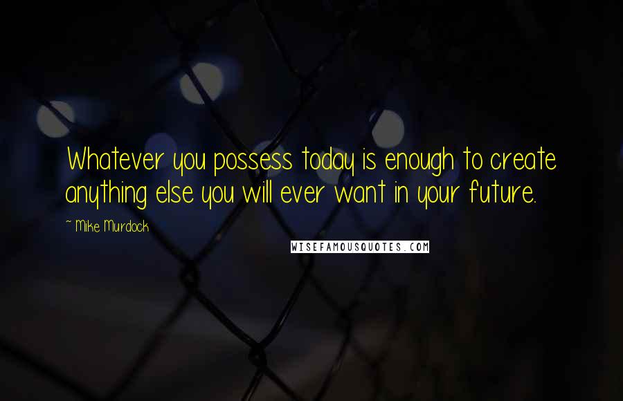 Mike Murdock Quotes: Whatever you possess today is enough to create anything else you will ever want in your future.
