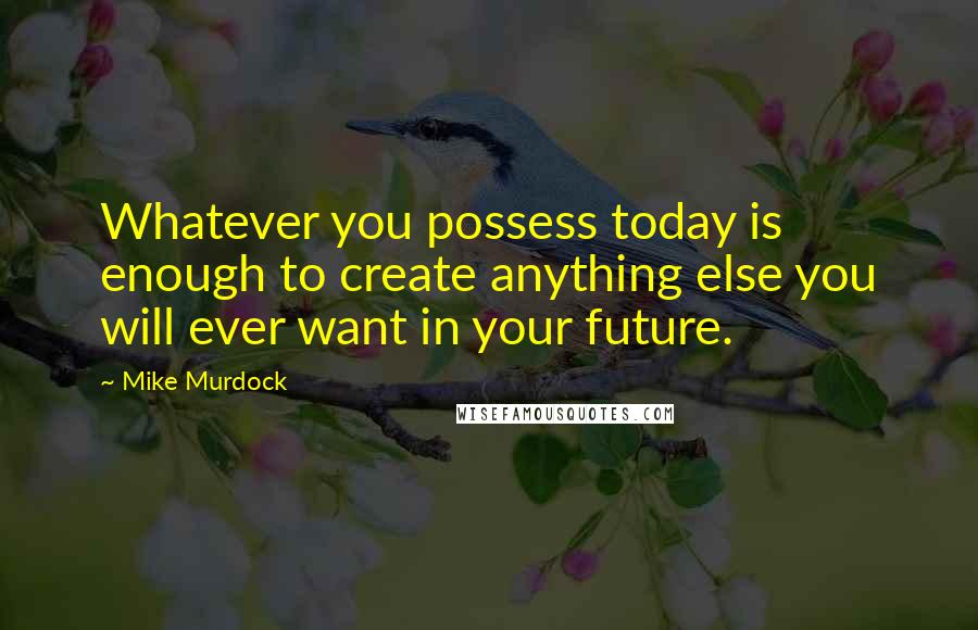 Mike Murdock Quotes: Whatever you possess today is enough to create anything else you will ever want in your future.