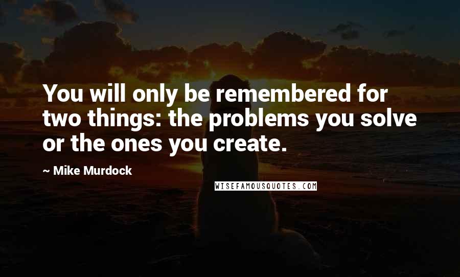 Mike Murdock Quotes: You will only be remembered for two things: the problems you solve or the ones you create.